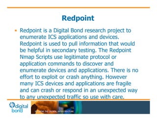 Redpoint 
• Redpoint is a Digital Bond research project to 
enumerate ICS applications and devices. 
Redpoint is used to pull information that would 
be helpful in secondary testing. The Redpoint 
Nmap Scripts use legitimate protocol or 
application commands to discover and 
enumerate devices and applications. There is no 
effort to exploit or crash anything. However 
many ICS devices and applications are fragile 
and can crash or respond in an unexpected way 
to any unexpected traffic so use with care. 
 