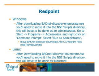 Redpoint 
• Windows 
– After downloading BACnet-discover-enumerate.nse 
you'll need to move it into the NSE Scripts directory, 
this will have to be done as an administrator. Go to 
Start -> Programs -> Accessories, and right click on 
'Command Prompt'. Select 'Run as Administrator'. 
• move BACnet-discover-enumerate.nse C:Program Files 
(x86)Nmapscripts 
• Linux 
– After Downloading BACnet-discover-enumerate.nse 
you'll need to move it into the NSE Scripts directory, 
this will have to be done as sudo/root. 
• sudo mv BACnet-discover-enumerate.nse /usr/share/nmap/ 
scripts 
 