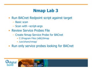 Nmap Lab 3 
• Run BACnet Redpoint script against target 
– Basic scan 
– Scan with –script-args 
• Review Service Probes File 
– Create Nmap Service Probe for BACnet 
• C:Program Files (x86)Nmap 
• /usr/share/nmap/ 
• Run only service probes looking for BACnet 
 
