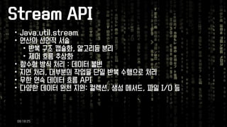 Stream API 
•Java.util.stream 
•연산의선언적서술 
•반복구조캡슐화, 알고리듬분리 
•제어흐름추상화 
•함수형방식처리: 데이터불변 
•지연처리, 대부분의작업을단일반복수행으로처리 
•무한연속데이터흐름API 
•다양한데이터원천지원: 컬렉션, 생성메서드, 파일I/O 등 
09:18:25 
 