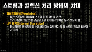 스트림과컬렉션처리방법의차이 
•파이프라이닝(Pipelining) 
•많은스트림의기능들이스트림자기자신을리턴 
•처리작업이체인처럼연결되어큰파이프라인처럼동작하도록함 
•내부반복(Internal Iteration) 
•명시적으로반복작업을수행해야되는컬렉션과달리스트림작업은내부에서처리 
09:18:25 
 