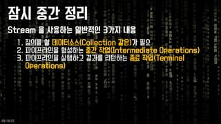 잠시중간정리 
1.질의를할데이터소스(Collection 같은)가필요 
2.파이프라인을형성하는중간작업(Intermediate Operations) 
3.파이프라인을실행하고결과를리턴하는종료작업(Terminal Operations) 
Stream 을사용하는일반적인3가지내용 
09:18:25 
 