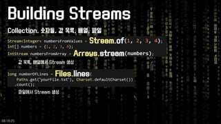 Building Streams 
Stream<Integer>numbersFromValues =Stream.of(1, 2, 3, 4); 
int[] numbers ={1, 2, 3, 4}; 
IntStreamnumbersFromArray =Arrays.stream(numbers); 
longnumberOfLines =Files.lines( 
Paths.get(“yourFile.txt”), Charset.defaultCharset()) 
.count(); 
Collection, 숫자들, 값목록, 배열, 파일 
값목록, 배열에서Stream 생성 
파일에서Stream 생성 
09:18:25 
 