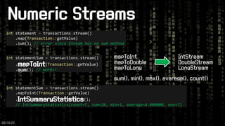 Numeric Streams 
intstatement =transactions.stream() 
.map(Transaction::getValue) 
.sum(); // error since Stream has no sum method 
intstatementSum =transactions.stream() 
.mapToInt(Transaction::getValue) 
.sum(); // works! 
IntStream 
DoubleStream 
LongStream 
mapToInt 
mapToDouble 
mapToLong 
sum(), min(), max(), average(), count() 
intstatementSum =transactions.stream() 
.mapToInt(Transaction::getValue) 
.IntSummaryStatistics(); 
// IntSummaryStatistics{count=7, sum=28, min=1, average=4.000000, max=7} 
09:18:25 
 