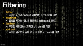 Filtering 
•filter 
•주어진predicate와일치하는stream을리턴 
•distinct 
•중복을제거한유니크엘리먼트stream을리턴 
•limit(n) 
•주어진사이즈(n) 까지의stream을리턴 
•skip(n) 
•주어진엘리먼트길이까지제외한stream을리턴 
09:18:25 
 