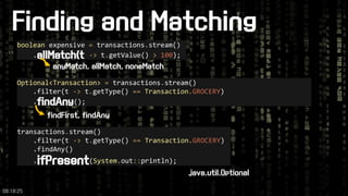 Finding and Matching 
transactions.stream() 
.filter(t ->t.getType() ==Transaction.GROCERY) 
.findAny() 
.ifPresent(System.out::println); 
booleanexpensive =transactions.stream() 
.allMatch(t->t.getValue() >100); 
anyMatch, allMatch, noneMatch 
Optional<Transaction>=transactions.stream() 
.filter(t ->t.getType() ==Transaction.GROCERY) 
.findAny(); 
findFirst, findAny 
java.util.Optional 
09:18:25 
 