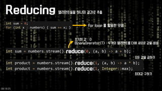 Reducing 
intsum =0; 
for(intx :numbers) { sum +=x; } 
intsum =numbers.stream().reduce(0, (a, b) ->a +b); 
intproduct =numbers.stream().reduce(1, (a, b) ->a *b); 
intproduct =numbers.stream().reduce(1, Integer::max); 
for loop 를활용한덧셈 
초기화값: 0 
BinaryOperator<T> : 두개의엘리멘트를더해새로운값을생성 
모든값을곱하기 
최대값구하기 
엘리먼트들을하나의결과로추출 
09:18:25 
 