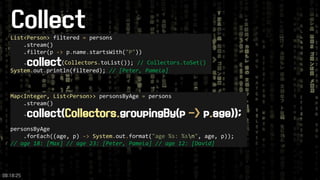 Collect 
09:18:25 
List<Person>filtered =persons 
.stream() 
.filter(p ->p.name.startsWith("P")) 
.collect(Collectors.toList());// Collectors.toSet() 
System.out.println(filtered); // [Peter, Pamela] 
Map<Integer, List<Person>>personsByAge =persons 
.stream() 
.collect(Collectors.groupingBy(p ->p.age)); 
personsByAge 
.forEach((age, p) ->System.out.format("age %s: %sn", age, p)); 
// age 18: [Max]// age 23: [Peter, Pamela]// age 12: [David]  