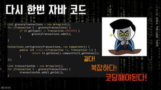 ListgroceryTransactions =newArrayList(); 
for(Transactiont :groceryTransactions) { 
if(t.getType() ==Transaction.GROCERY) { 
groceryTransactions.add(t); 
} 
} 
Collections.sort(groceryTransactions, newComparator() { 
publicintcompare(Transactiont1, Transactiont2) { 
returnt2.getValue().compareTo(t1.getValue()); 
} 
}); 
ListtransactionIds =newArrayList(); 
for(Transactiont :groceryTransactions) { 
transactionIds.add(t.getId()); 
} 
다시한번자바코드 
길다! 
복잡하다! 
코딩해야된다! 
09:18:25 
 