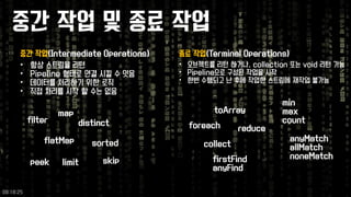중간작업및종료작업 
중간작업(Intermediate Operations) 
•항상스트림을리턴 
•Pipeline 형태로연결시킬수잇음 
•데이터를처리하기위한로직 
•직접처리를시작할수는없음 
•오브젝트를리턴하거나, collection 또는void 리턴가능 
•Pipeline으로구성된작업을시작 
•한번수행되고난후에작업한스트림에재작업불가능 
종료작업(Terminal Operations) 
flatMap 
map 
distinct 
sorted 
limit 
peek 
filter 
foreach 
skip 
toArray 
reduce 
collect 
minmax 
count 
anyMatch 
allMatchnoneMatch 
firstFind 
anyFind 
09:18:25 
 