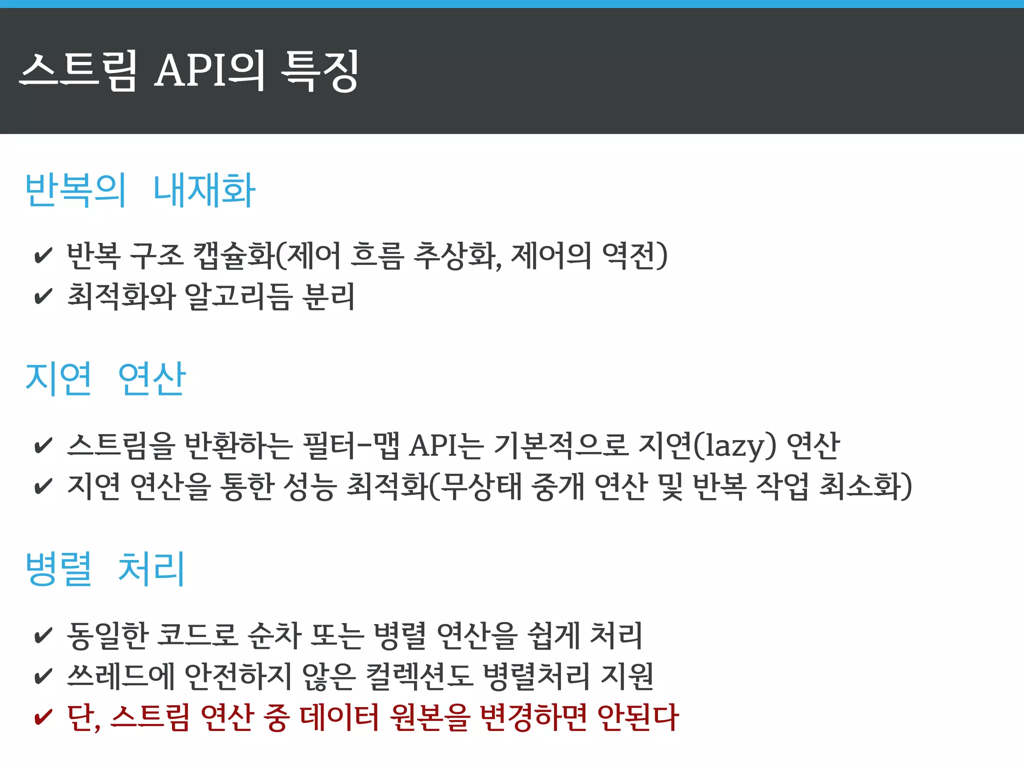 스트림 API의 특징 
반복의 내재화 
✔ 반복 구조 캡슐화(제어 흐름 추상화, 제어의 역전) 
✔ 최적화와 알고리듬 분리 
지연 연산 
✔ 스트림을 반환하는 필터-맵 API는 기본적으로 지연(lazy) 연산 
✔ 지연 연산을 통한 성능 최적화(무상태 중개 연산 및 반복 작업 최소화) 
병렬 처리 
✔ 동일한 코드로 순차 또는 병렬 연산을 쉽게 처리 
✔ 쓰레드에 안전하지 않은 컬렉션도 병렬처리 지원 
✔ 단, 스트림 연산 중 데이터 원본을 변경하면 안된다 
 