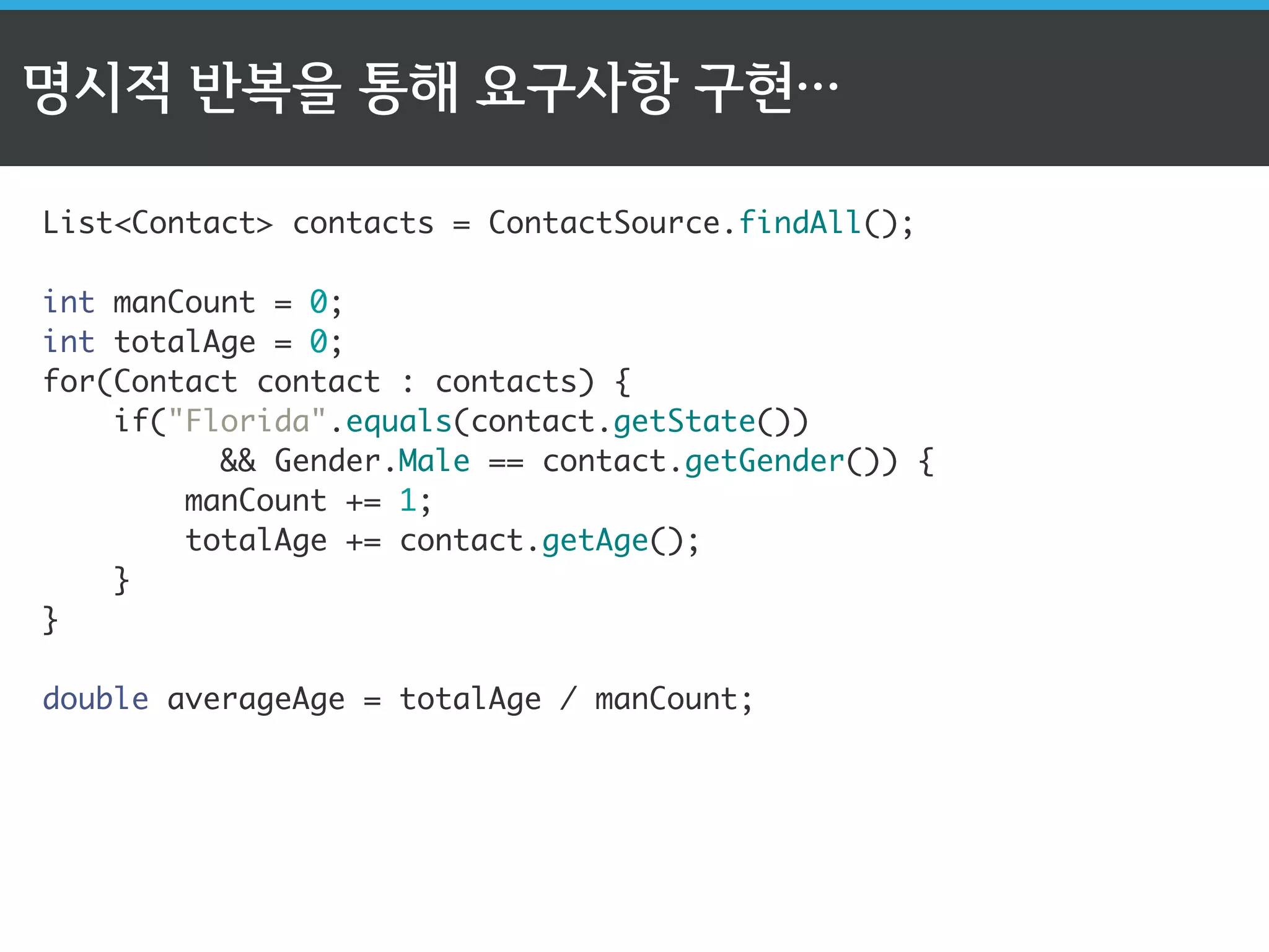 명시적 반복을 통해 요구사항 구현… 
List<Contact> contacts = ContactSource.findAll(); 
int manCount = 0; 
int totalAge = 0; 
for(Contact contact : contacts) { 
if("Florida".equals(contact.getState()) 
&& Gender.Male == contact.getGender()) { 
manCount += 1; 
totalAge += contact.getAge(); 
} 
} 
double averageAge = totalAge / manCount; 
 