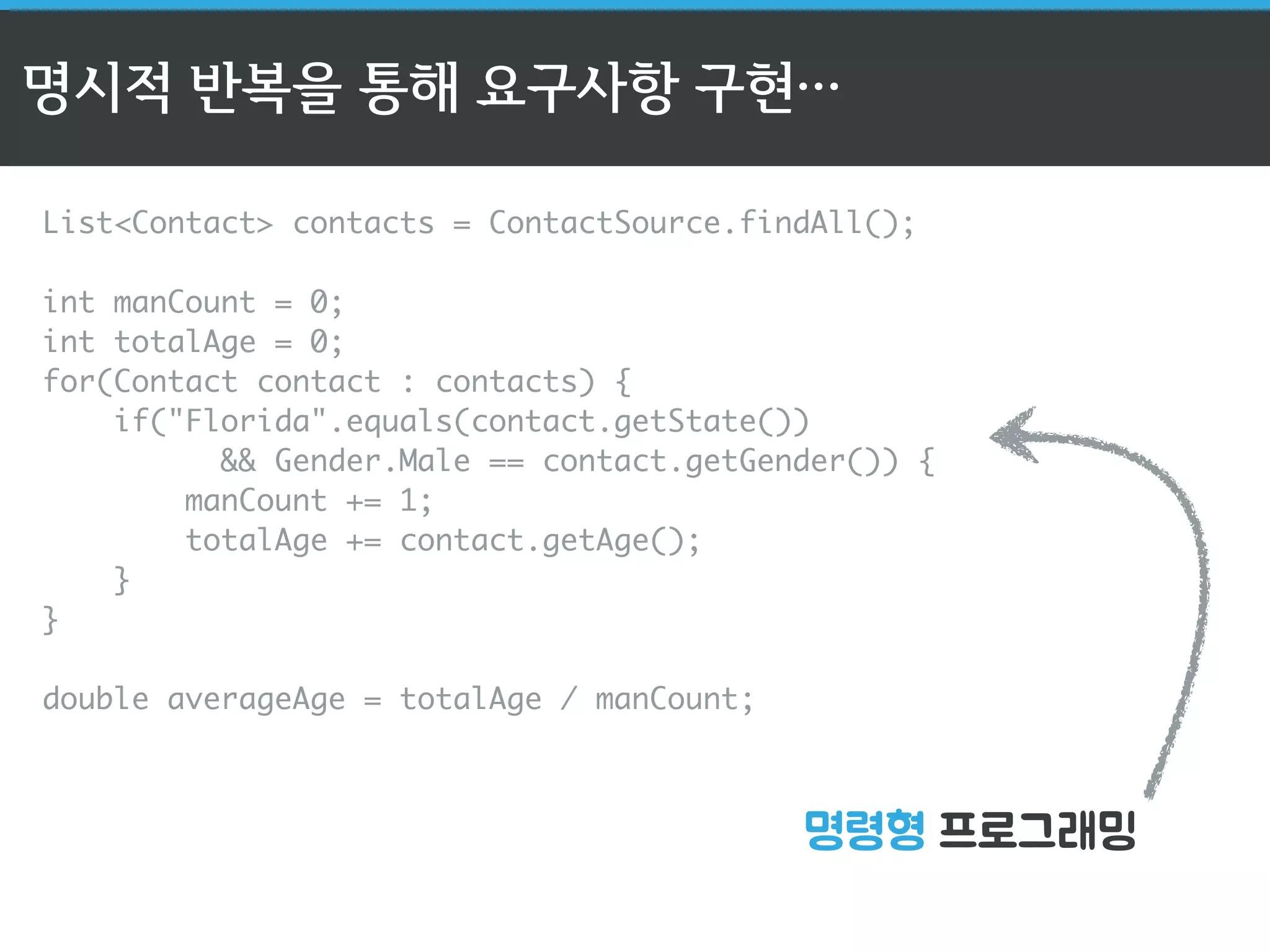 명시적 반복을 통해 요구사항 구현… 
List<Contact> contacts = ContactSource.findAll(); 
int manCount = 0; 
int totalAge = 0; 
for(Contact contact : contacts) { 
if("Florida".equals(contact.getState()) 
&& Gender.Male == contact.getGender()) { 
manCount += 1; 
totalAge += contact.getAge(); 
명령형 프로그래밍 
} 
} 
double averageAge = totalAge / manCount; 
 