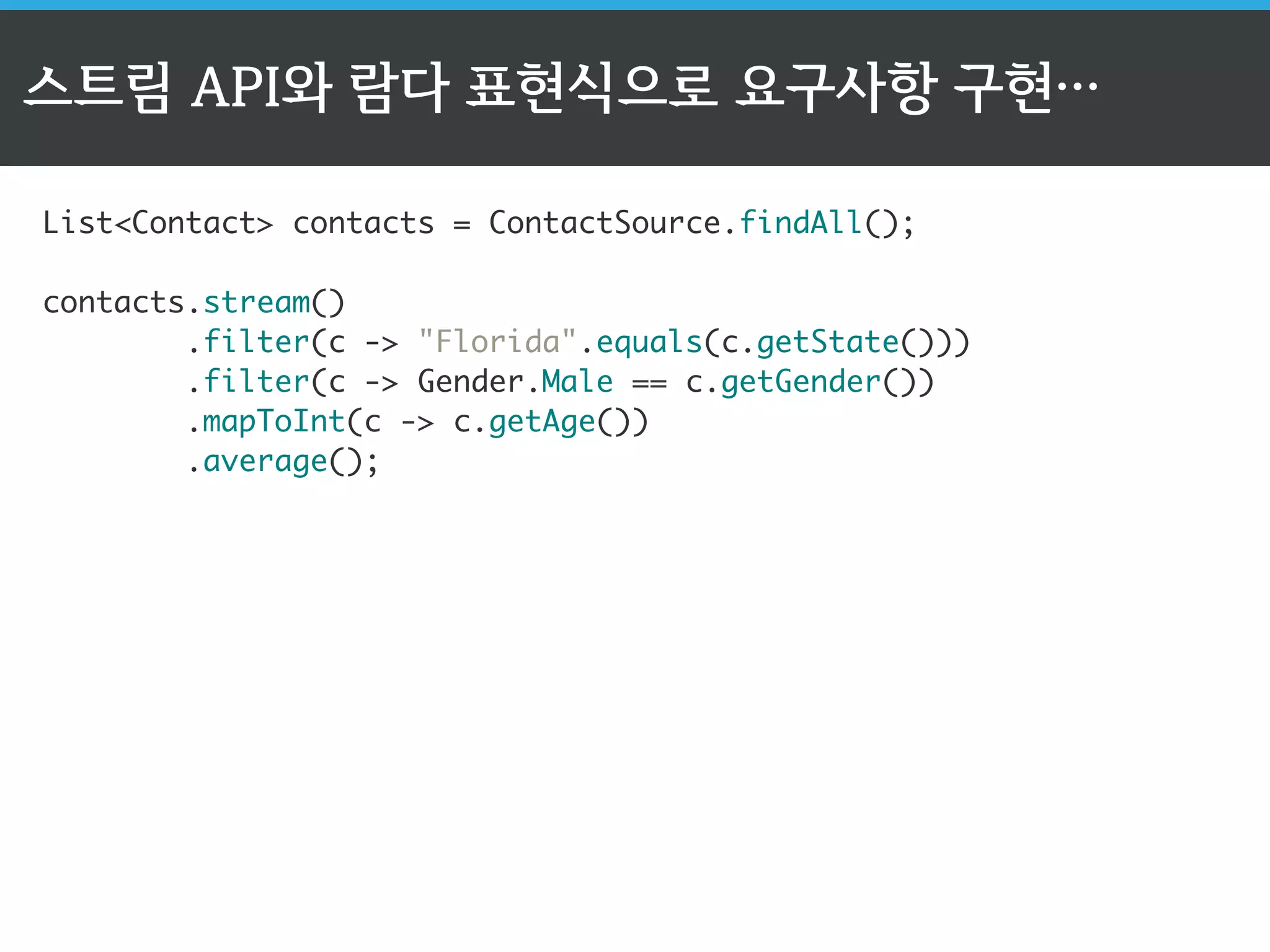 스트림 API와 람다 표현식으로 요구사항 구현… 
List<Contact> contacts = ContactSource.findAll(); 
contacts.stream() 
.filter(c -> "Florida".equals(c.getState())) 
.filter(c -> Gender.Male == c.getGender()) 
.mapToInt(c -> c.getAge()) 
.average(); 
 