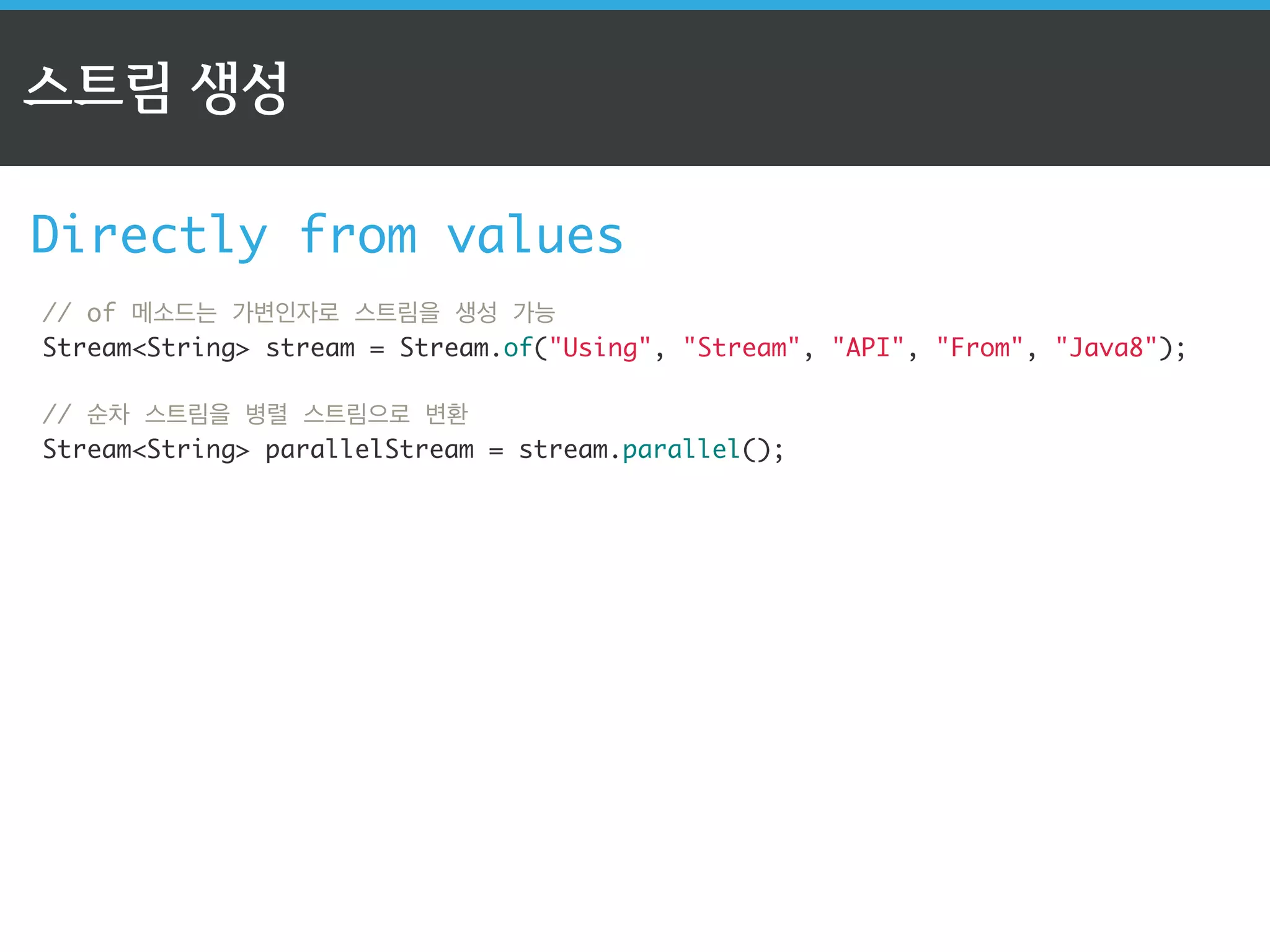 스트림 API의 3단계 
1단계: 스트림 생성 
// 컬렉션(List)으로 순차 스트림 생성 
ListString collection = new ArrayList(); 
StreamString stream = collection.stream(); 
! 
순차 스트림 생성 
// 배열을 스트림으로 변환 
IntStream stream = Arrays.stream(numbers); 
// of 메소드는 가변인자로 스트림을 생성 가능 
StreamString stream = Stream.of(Using, Stream, API, From, Java8); 
! 
// 1부터 10까지 유한 스트림 생성 
LongStream longStream = LongStream.rangeClosed(1, 10); 
 