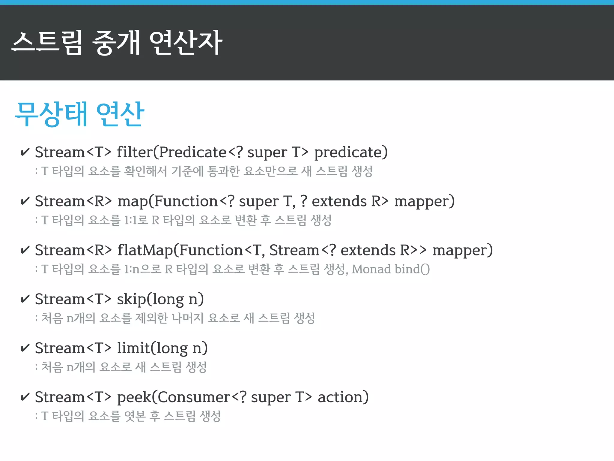 스트림 API의 3단계 
3단계: 최종 연산자: Terminal operator 
✔ 스트림의 요소들을 연산 후 결과 값을 반환 
✔ 최종 연산 시 모든 연산 수행 (반복 작업 최소화) 
✔ 이후 더 이상 스트림을 사용할 수 없음 
contacts.stream() 
.filter(c - Florida.equals(c.getAddress().getState())) 
.filter(c - Gender.Male == c.getGender()) 
.mapToInt(c - c.getAge()) 
.average(); 
평균 값을 계산 후 반환하는 최종 연산자 
 