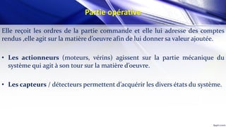 Partie opérative
Elle reçoit les ordres de la partie commande et elle lui adresse des comptes
rendus ,elle agit sur la matière d’oeuvre afin de lui donner sa valeur ajoutée.
• Les actionneurs (moteurs, vérins) agissent sur la partie mécanique du
système qui agit à son tour sur la matière d’oeuvre.
• Les capteurs / détecteurs permettent d’acquérir les divers états du système.
 