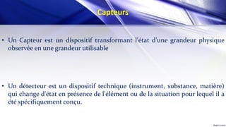 Capteurs
• Un Capteur est un dispositif transformant l'état d'une grandeur physique
observée en une grandeur utilisable
• Un détecteur est un dispositif technique (instrument, substance, matière)
qui change d'état en présence de l'élément ou de la situation pour lequel il a
été spécifiquement conçu.
 