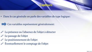 Capteurs
• Dans le cas générale on parle des variables de type logique:
Ces variables représentent généralement:
 La présence ou l’absence de l’objet à détecter
 Le passage de l’objet
 Le positionnement de l’objet
 Éventuellement le comptage de l’objet
 
