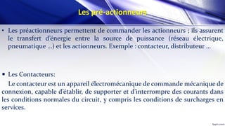 Les pré-actionneurs
• Les préactionneurs permettent de commander les actionneurs ; ils assurent
le transfert d’énergie entre la source de puissance (réseau électrique,
pneumatique …) et les actionneurs. Exemple : contacteur, distributeur …
 Les Contacteurs:
Le contacteur est un appareil électromécanique de commande mécanique de
connexion, capable d’établir, de supporter et d’interrompre des courants dans
les conditions normales du circuit, y compris les conditions de surcharges en
services.
 