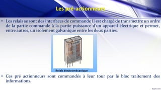 Les pré-actionneurs
• Les relais se sont des interfaces de commande Il est chargé de transmettre un ordre
de la partie commande à la partie puissance d'un appareil électrique et permet,
entre autres, un isolement galvanique entre les deux parties.
• Ces pré actionneurs sont commandés à leur tour par le bloc traitement des
informations.
 