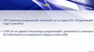 API
• API (Automate programmable industriel) ou en anglais PLC (Programmable
Logic Controller)
• L’API est un appareil électronique programmable, permettant le traitement
de l’information en remplaçant la logique à relais cablé.
 