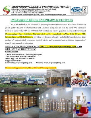 SWAPNROOP DRUGS & PHARMACEUTICALS
Office No: 04, Tuljabhawani Residency, Mayur Park Road,
Harsool, Aurangabad-431003, Maharashtra, India.
Tel: +91-240-6641875, Fax: +91-240-2383883
Website: www.swapnroopdrugs.com Email: info@swapnroopdrugs.com
SWAPNROOP DRUGS AND PHARMACEUTICALS
We, at SWAPNROOP, are committed to providing affordable Pharmaceutical Active Raw Materials of
global quality standards to Pharmaceutical and Cosmetics Companies all over the world. Our warehouse
facilities is approved by FDA and ISO 9001:2008 Certified and we are specializes in sales and marketing of
Pharmaceutical Raw Materials, Pharmaceutical Active Ingredients (API's), Bulk Drugs, API-
Intermediates and Herbal Extracts, providing a wide range of quality and affordable products to a large
number of pharmaceutical companies, reputed private and government/semi-government organizations/
research centers as well as universities.
SEND US YOUR ENQUIRIES ON EMAIL: sales@swapnroopdrugs.com AND
GET INSTANT QUOTATIONS
Contact Persons:
1. Dulal Mohato (Sales & Marketing Manager)
Tel:0240-6641875 Cell:+91-7387999183
Whats App Mob. No: +91-7387999183
Skype: dulalmohato
Email:sales@swapnroopdrugs.com Website: www.swapnroopdrugs.com
Documents Supported: COA, MOA, DMF and Working Standards
 