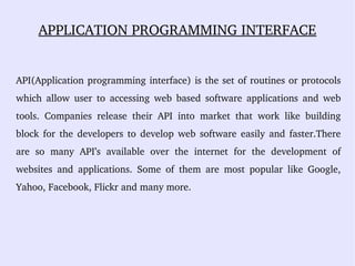 APPLICATION PROGRAMMING INTERFACE
API(Application programming interface) is the set of routines or protocols 
which  allow  user  to  accessing  web  based  software  applications  and  web 
tools.  Companies  release  their  API  into  market  that  work  like  building 
block for the developers to develop web software easily and faster.There 
are  so  many  API’s  available  over  the  internet  for  the  development  of 
websites  and  applications.  Some  of  them  are  most  popular  like  Google, 
Yahoo, Facebook, Flickr and many more. 
 