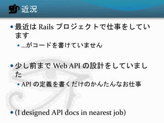 近況
 最近は Rails プロジェクトで仕事をしてい
ます
 …がコードを書けていません
 少し前まで Web API の設計をしていまし
た
 API の定義を書くだけのかんたんなお仕事
 (I designed API docs in nearest job)
 
