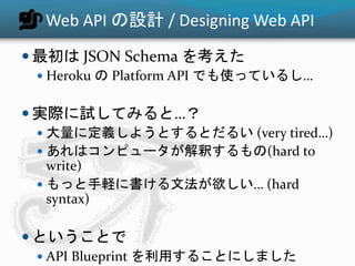 Web API の設計 / Designing Web API
 最初は JSON Schema を考えた
 Heroku の Platform API でも使っているし…
 実際に試してみると…？
 大量に定義しようとするとだるい (very tired…)
 あれはコンピュータが解釈するもの(hard to
write)
 もっと手軽に書ける文法が欲しい… (hard
syntax)
 ということで
 API Blueprint を利用することにしました
 