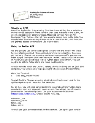 What is an API?
An API or Application Programming Interface is something that a website or
online service designs to make some of their data available to the public, for
use in applications or other purposes. Most web services have an API –
Facebook, Yelp, Twitter… they all have ways to access their public data. You
usually have to do something to sign up for access to an API, and then you
are granted access credentials to use in your code.
Using the Twitter API
We are going to use some existing files to work with the Twitter API that I
have available on github https://github.com/cindyroyal/apifiles. Once you
get the hang of what you are doing and what you can modify, you can use
these scripts to do your own searches from Twitter. These scripts are written
in Python, but you don’t have to be a Python coder to use them. You just
need to be able to follow along and make modifications.
You will need to install the OAuth 2 library. If you are doing this on your own
computer, you will use your login password when you run this command.
Go to the Terminal:
$ sudo easy_install oauth2
You will find the files we are using at github.com/cindyroyal. Look for the
apifiles repository for these first few examples.
For all files, you will need some identifying information from Twitter. Go to
apps.twitter.com and sign up to make an app. You will get the information
you need for the following items. Get your access credentials here:
https://apps.twitter.com/. Choose Create New App.
consumer_key
consumer_secret
token_key
token_secret
You will use your own credentials in these scripts. Don’t post your Twitter
Coding for Communicators
Dr. Cindy Royal
CU-Boulder
 