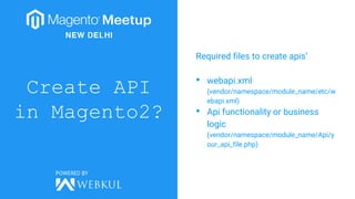 Create API
in Magento2?
Required files to create apis’
• webapi.xml
(vendor/namespace/module_name/etc/w
ebapi.xml)
• Api functionality or business
logic
(vendor/namespace/module_name/Api/y
our_api_file.php)
 