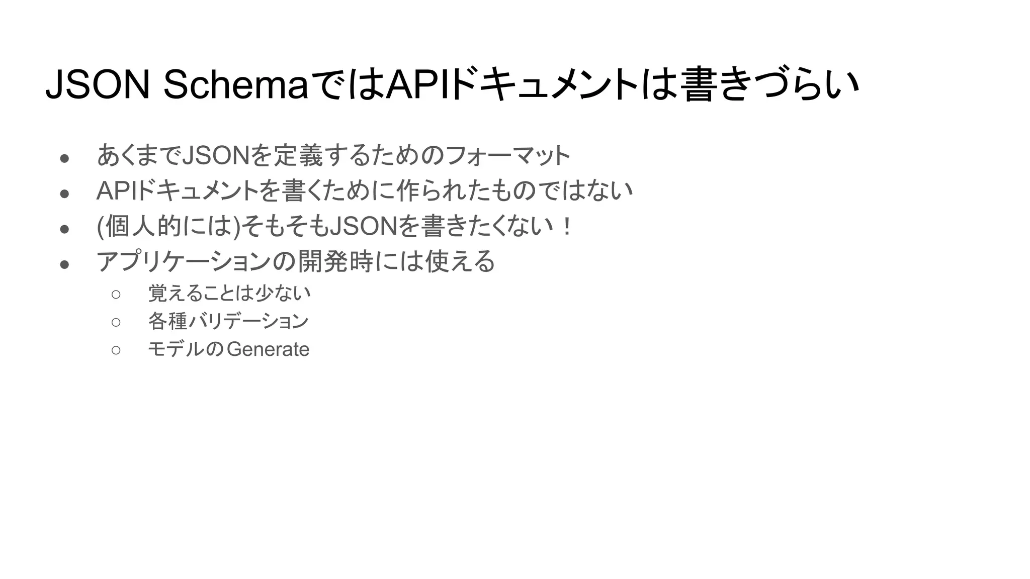 JSON SchemaではAPIドキュメントは書きづらい
● あくまでJSONを定義するためのフォーマット
● APIドキュメントを書くために作られたものではない
● (個人的には)そもそもJSONを書きたくない！
● アプリケーションの開発時には使える
○ 覚えることは少ない
○ 各種バリデーション
○ モデルのGenerate
 