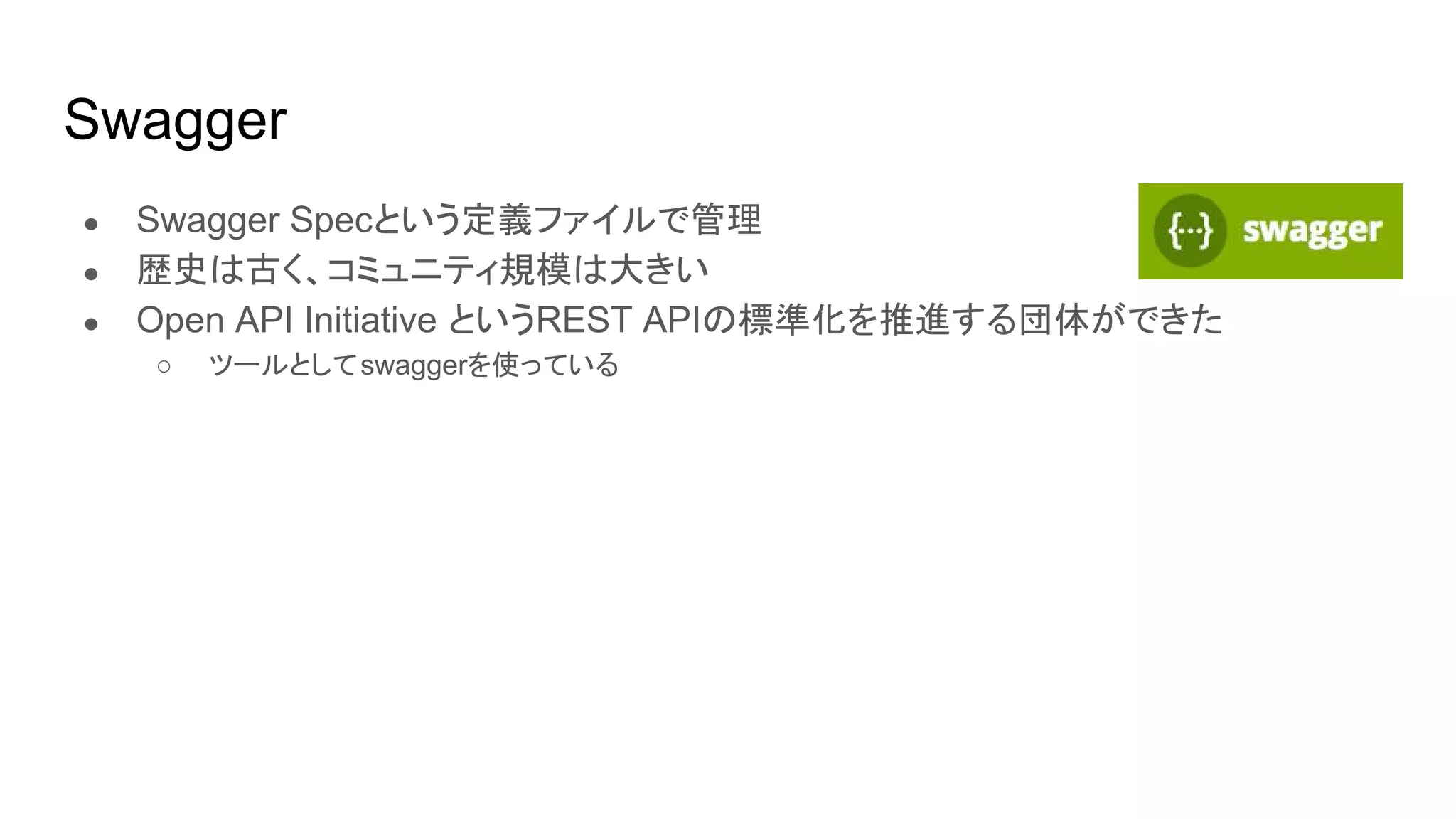 Swagger
● Swagger Specという定義ファイルで管理
● 歴史は古く、コミュニティ規模は大きい
● Open API Initiative というREST APIの標準化を推進する団体ができた
○ ツールとしてswaggerを使っている
 