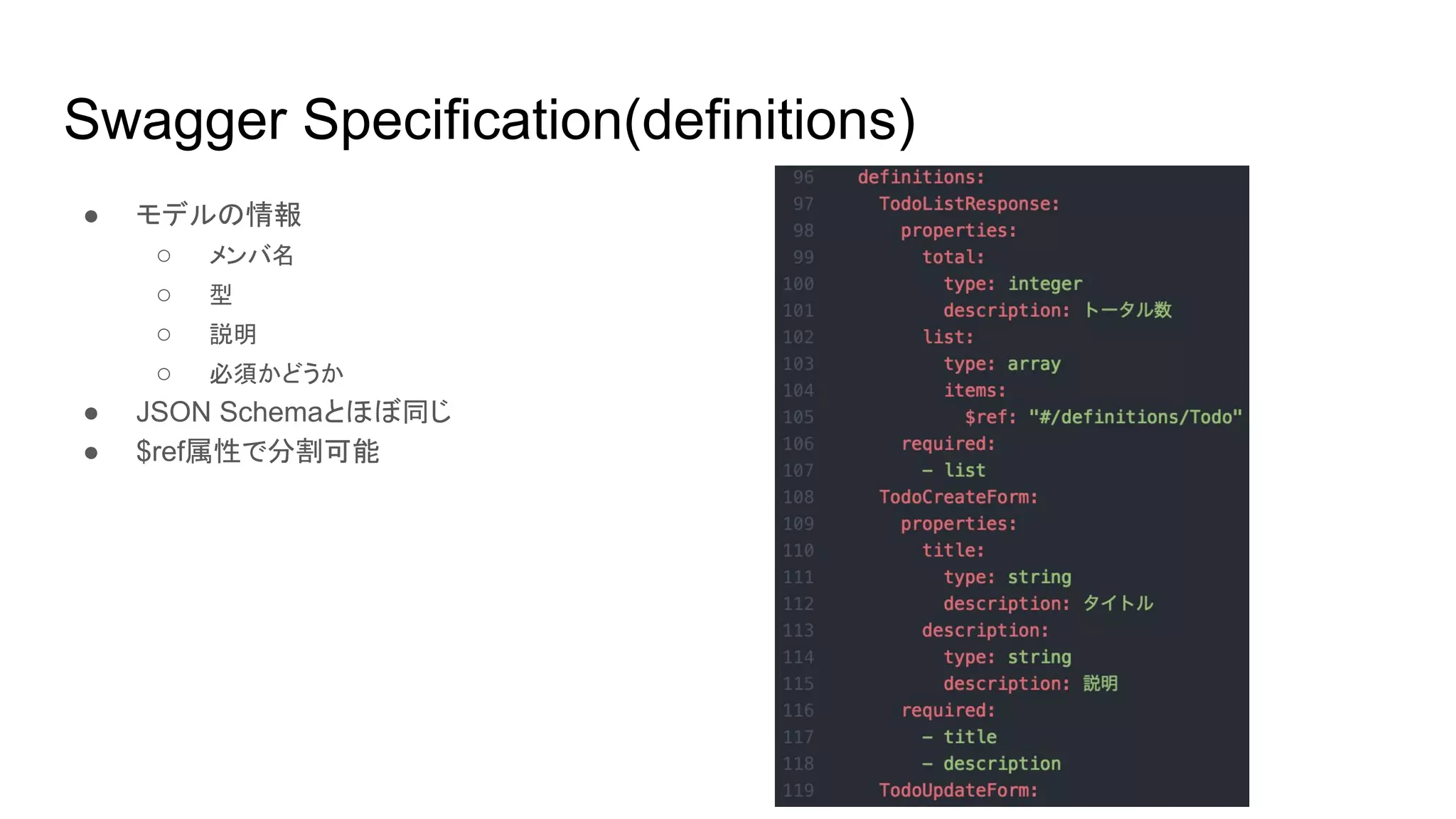 Swagger Specification(definitions)
● モデルの情報
○ メンバ名
○ 型
○ 説明
○ 必須かどうか
● JSON Schemaとほぼ同じ
● $ref属性で分割可能
 