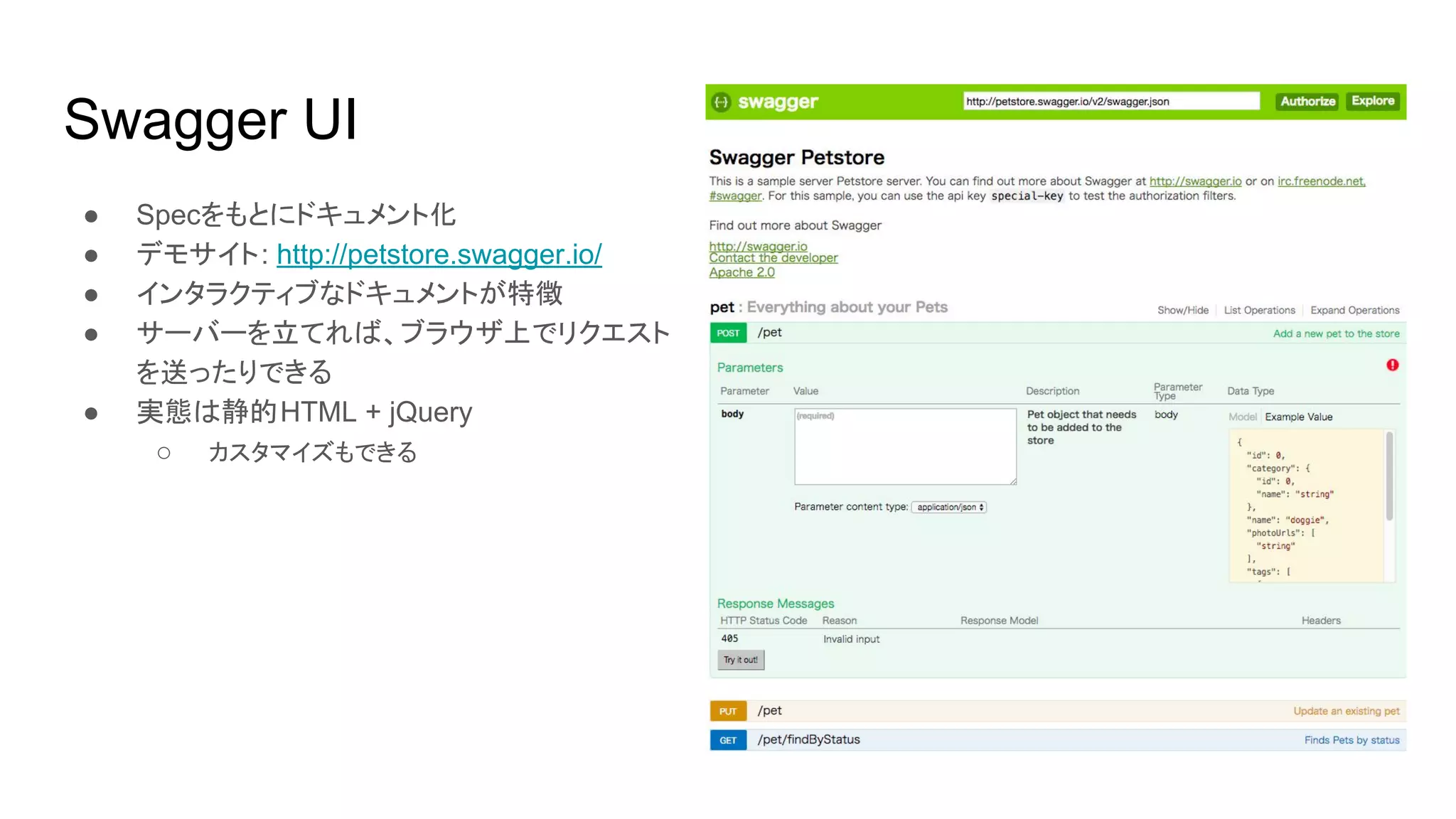Swagger UI
● Specをもとにドキュメント化
● デモサイト: http://petstore.swagger.io/
● インタラクティブなドキュメントが特徴
● サーバーを立てれば、ブラウザ上でリクエスト
を送ったりできる
● 実態は静的HTML + jQuery
○ カスタマイズもできる
 