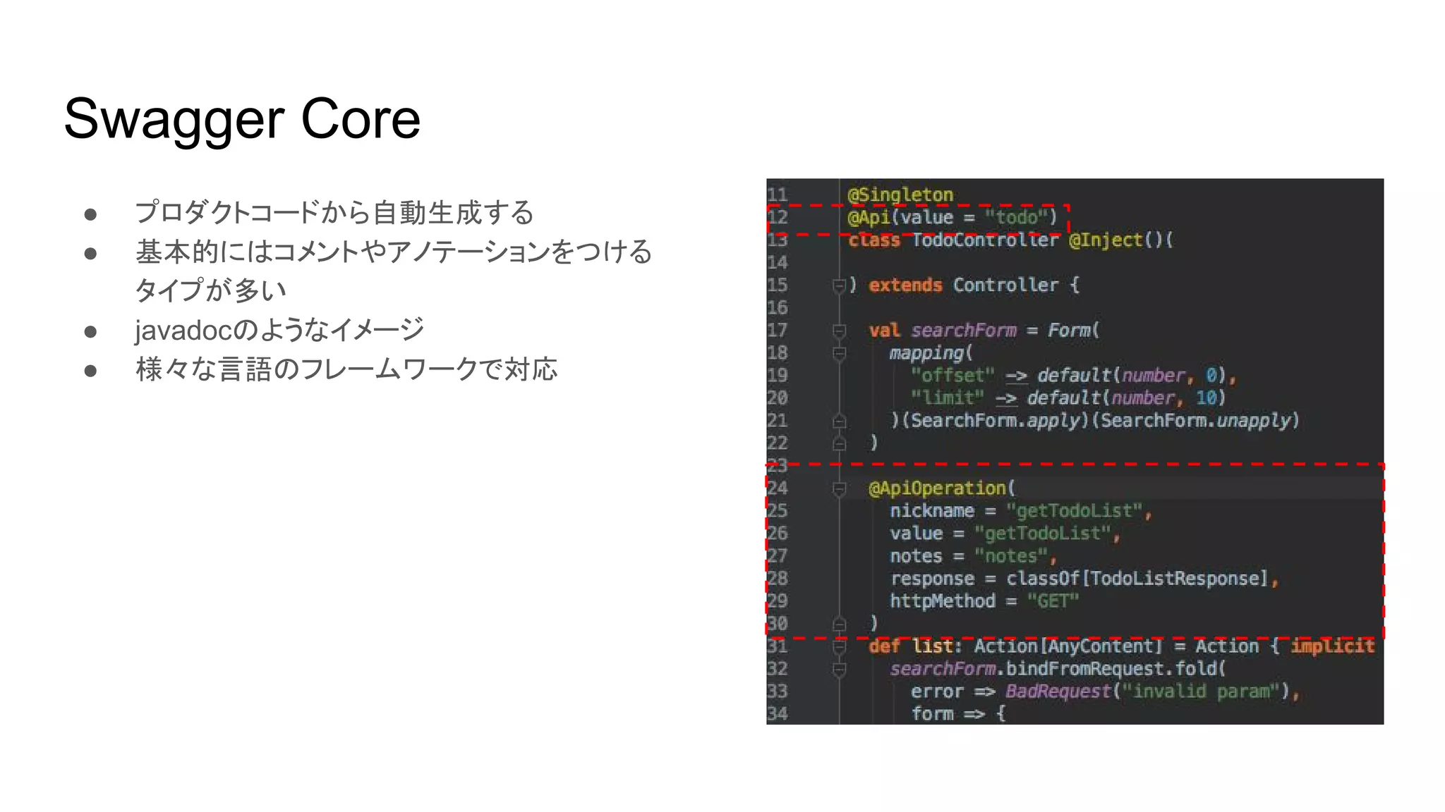 Swagger Core
● プロダクトコードから自動生成する
● 基本的にはコメントやアノテーションをつける
タイプが多い
● javadocのようなイメージ
● 様々な言語のフレームワークで対応
 