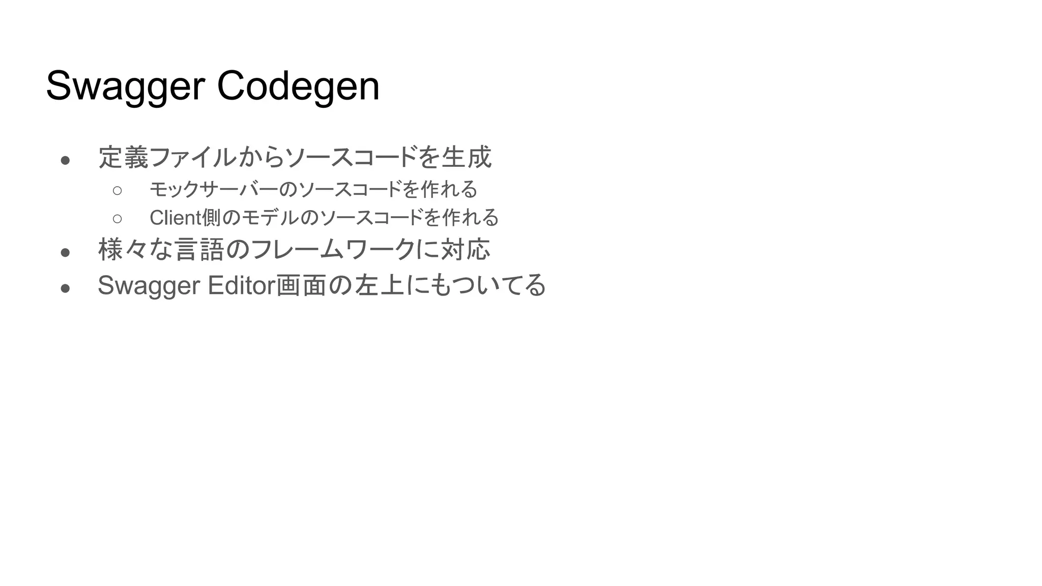 Swagger Codegen
● 定義ファイルからソースコードを生成
○ モックサーバーのソースコードを作れる
○ Client側のモデルのソースコードを作れる
● 様々な言語のフレームワークに対応
● Swagger Editor画面の左上にもついてる
 