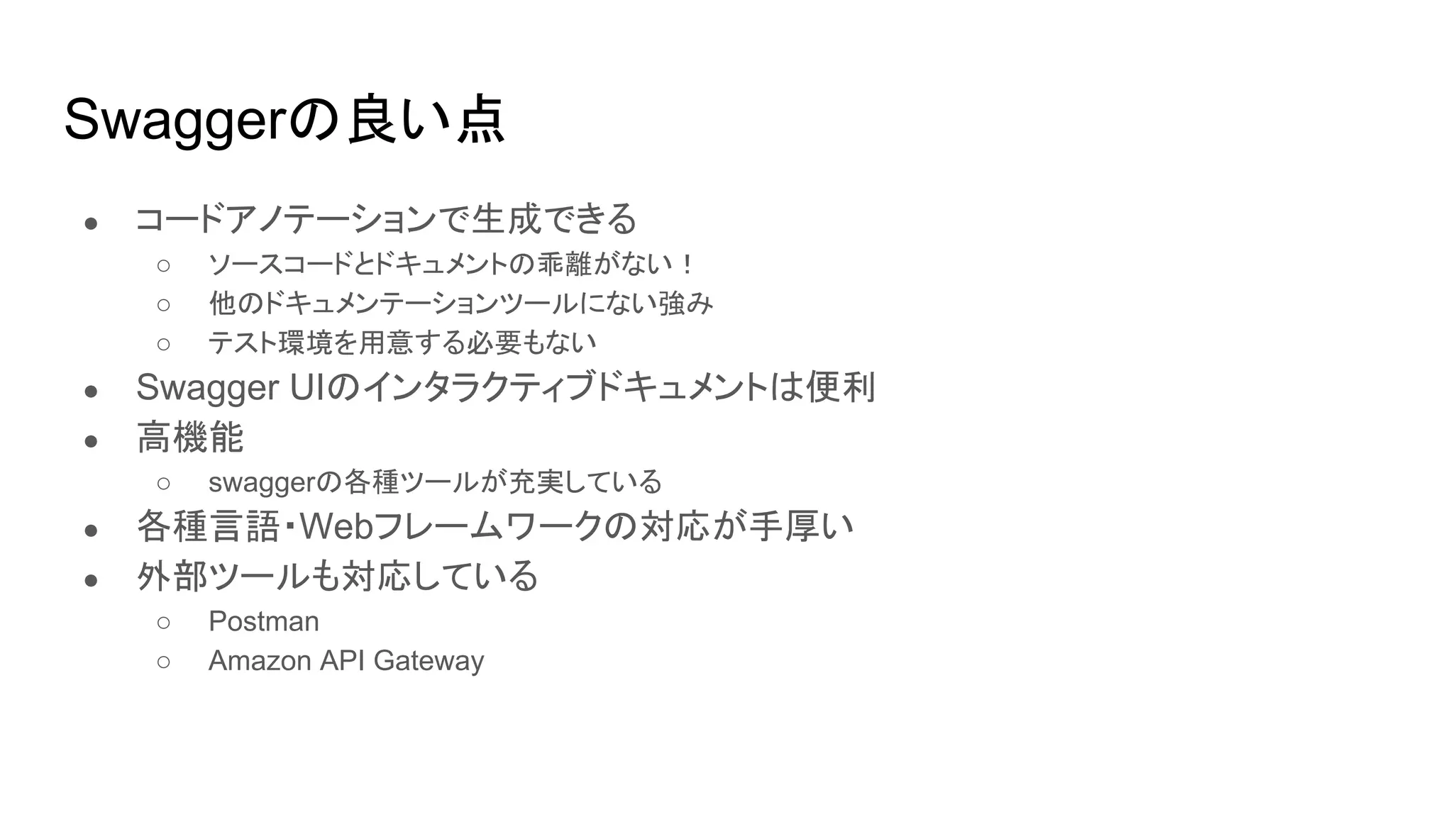Swaggerの良い点
● コードアノテーションで生成できる
○ ソースコードとドキュメントの乖離がない！
○ 他のドキュメンテーションツールにない強み
○ テスト環境を用意する必要もない
● Swagger UIのインタラクティブドキュメントは便利
● 高機能
○ swaggerの各種ツールが充実している
● 各種言語・Webフレームワークの対応が手厚い
● 外部ツールも対応している
○ Postman
○ Amazon API Gateway
 