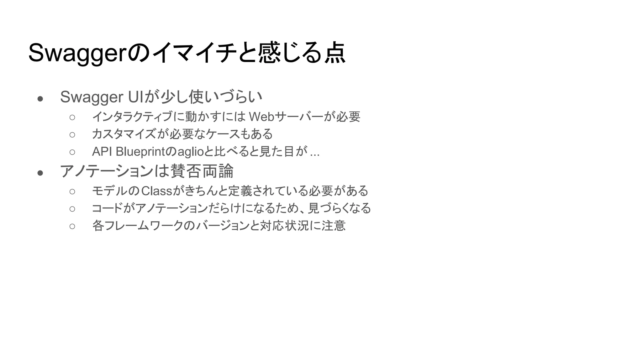Swaggerのイマイチと感じる点
● Swagger UIが少し使いづらい
○ インタラクティブに動かすには Webサーバーが必要
○ カスタマイズが必要なケースもある
○ API Blueprintのaglioと比べると見た目が ...
● アノテーションは賛否両論
○ モデルのClassがきちんと定義されている必要がある
○ コードがアノテーションだらけになるため、見づらくなる
○ 各フレームワークのバージョンと対応状況に注意
 