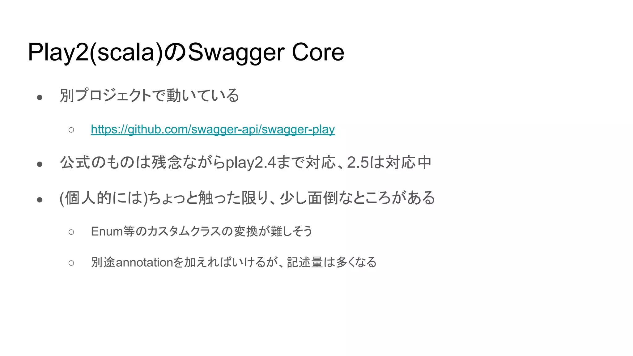 Play2(scala)のSwagger Core
● 別プロジェクトで動いている
○ https://github.com/swagger-api/swagger-play
● 公式のものは残念ながらplay2.4まで対応、2.5は対応中
● (個人的には)ちょっと触った限り、少し面倒なところがある
○ Enum等のカスタムクラスの変換が難しそう
○ 別途annotationを加えればいけるが、記述量は多くなる
 