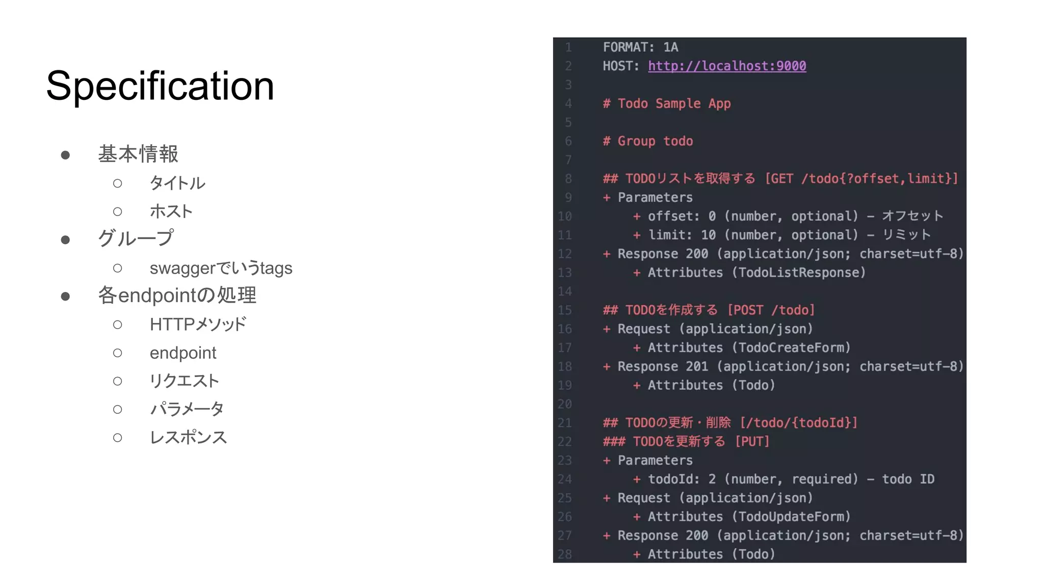 Specification
● 基本情報
○ タイトル
○ ホスト
● グループ
○ swaggerでいうtags
● 各endpointの処理
○ HTTPメソッド
○ endpoint
○ リクエスト
○ パラメータ
○ レスポンス
 