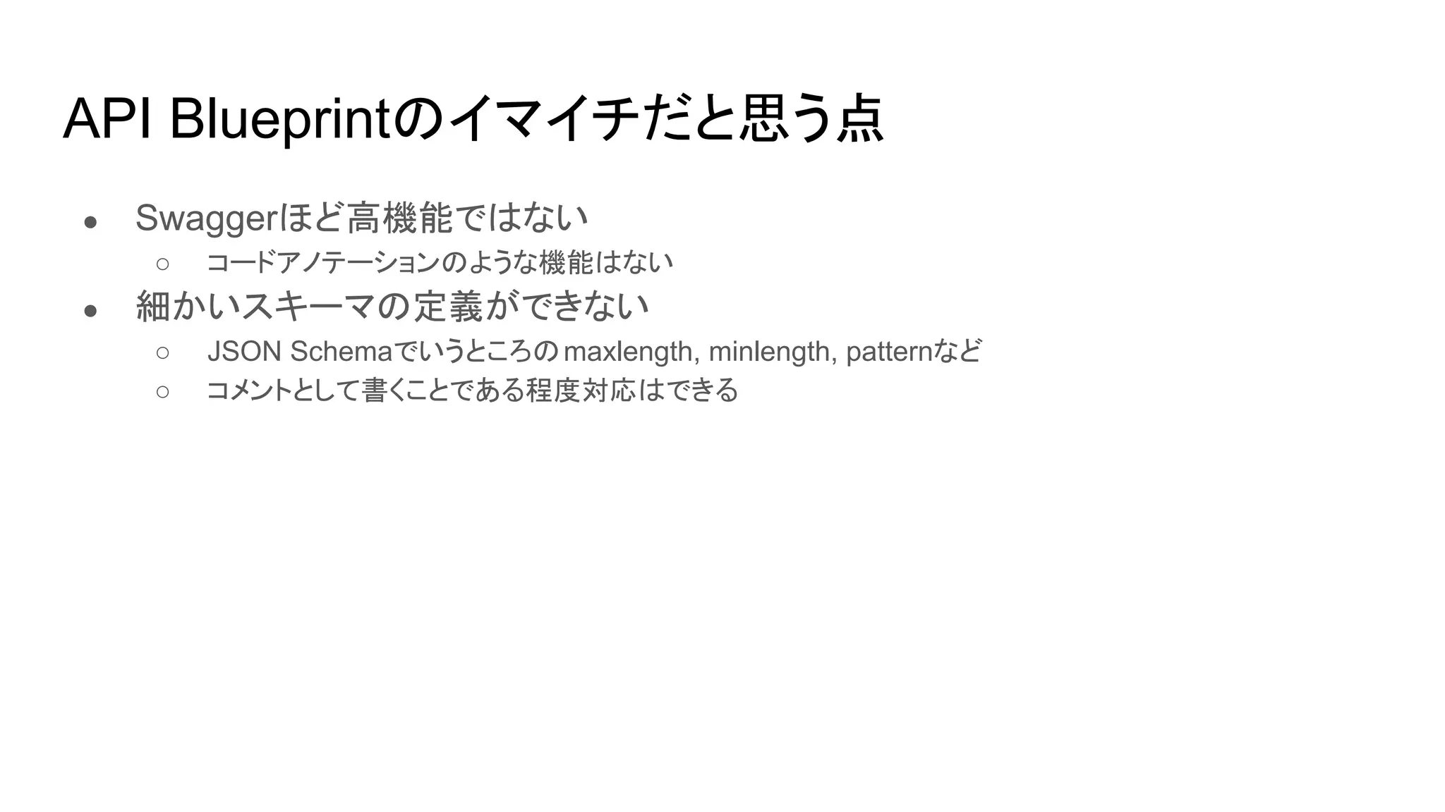 API Blueprintのイマイチだと思う点
● Swaggerほど高機能ではない
○ コードアノテーションのような機能はない
● 細かいスキーマの定義ができない
○ JSON Schemaでいうところのmaxlength, minlength, patternなど
○ コメントとして書くことである程度対応はできる
 