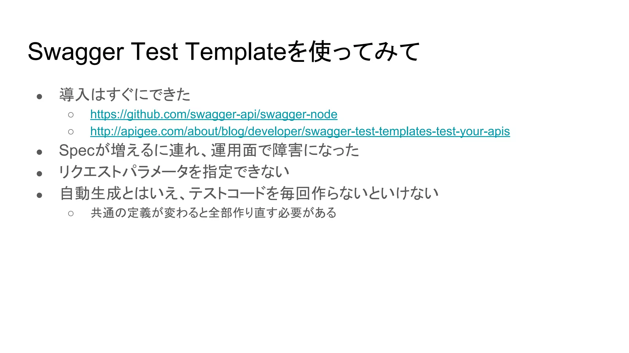 Swagger Test Templateを使ってみて
● 導入はすぐにできた
○ https://github.com/swagger-api/swagger-node
○ http://apigee.com/about/blog/developer/swagger-test-templates-test-your-apis
● Specが増えるに連れ、運用面で障害になった
● リクエストパラメータを指定できない
● 自動生成とはいえ、テストコードを毎回作らないといけない
○ 共通の定義が変わると全部作り直す必要がある
 