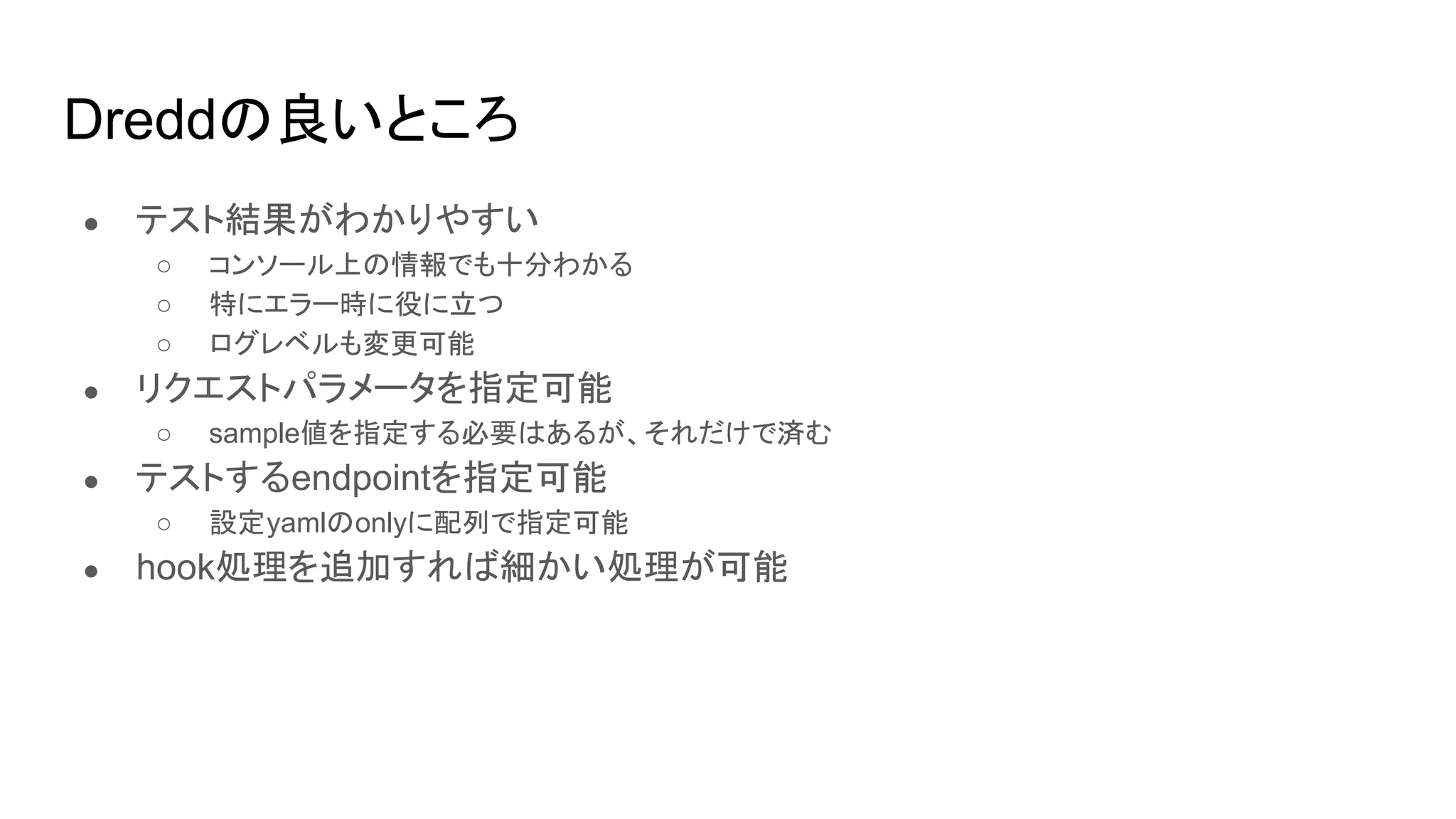 Dreddの良いところ
● テスト結果がわかりやすい
○ コンソール上の情報でも十分わかる
○ 特にエラー時に役に立つ
○ ログレベルも変更可能
● リクエストパラメータを指定可能
○ sample値を指定する必要はあるが、それだけで済む
● テストするendpointを指定可能
○ 設定yamlのonlyに配列で指定可能
● hook処理を追加すれば細かい処理が可能
 