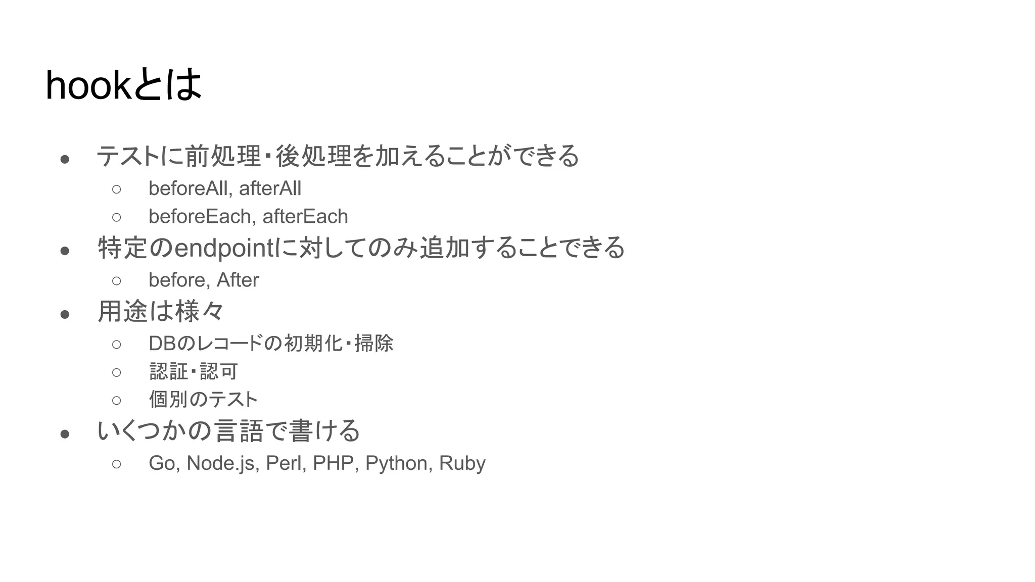 hookとは
● テストに前処理・後処理を加えることができる
○ beforeAll, afterAll
○ beforeEach, afterEach
● 特定のendpointに対してのみ追加することできる
○ before, After
● 用途は様々
○ DBのレコードの初期化・掃除
○ 認証・認可
○ 個別のテスト
● いくつかの言語で書ける
○ Go, Node.js, Perl, PHP, Python, Ruby
 