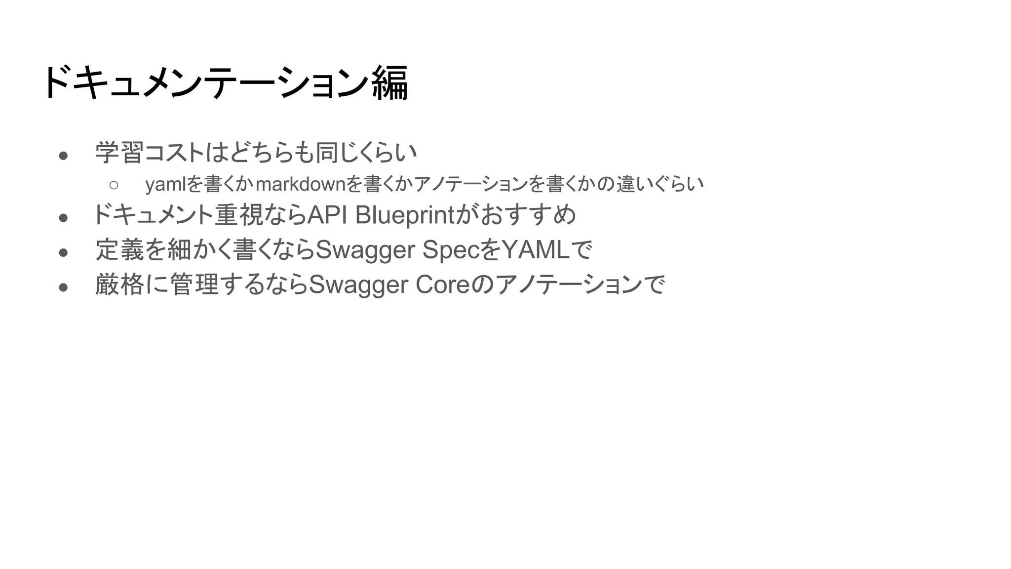● 学習コストはどちらも同じくらい
○ yamlを書くかmarkdownを書くかアノテーションを書くかの違いぐらい
● ドキュメント重視ならAPI Blueprintがおすすめ
● 定義を細かく書くならSwagger SpecをYAMLで
● 厳格に管理するならSwagger Coreのアノテーションで
ドキュメンテーション編
 