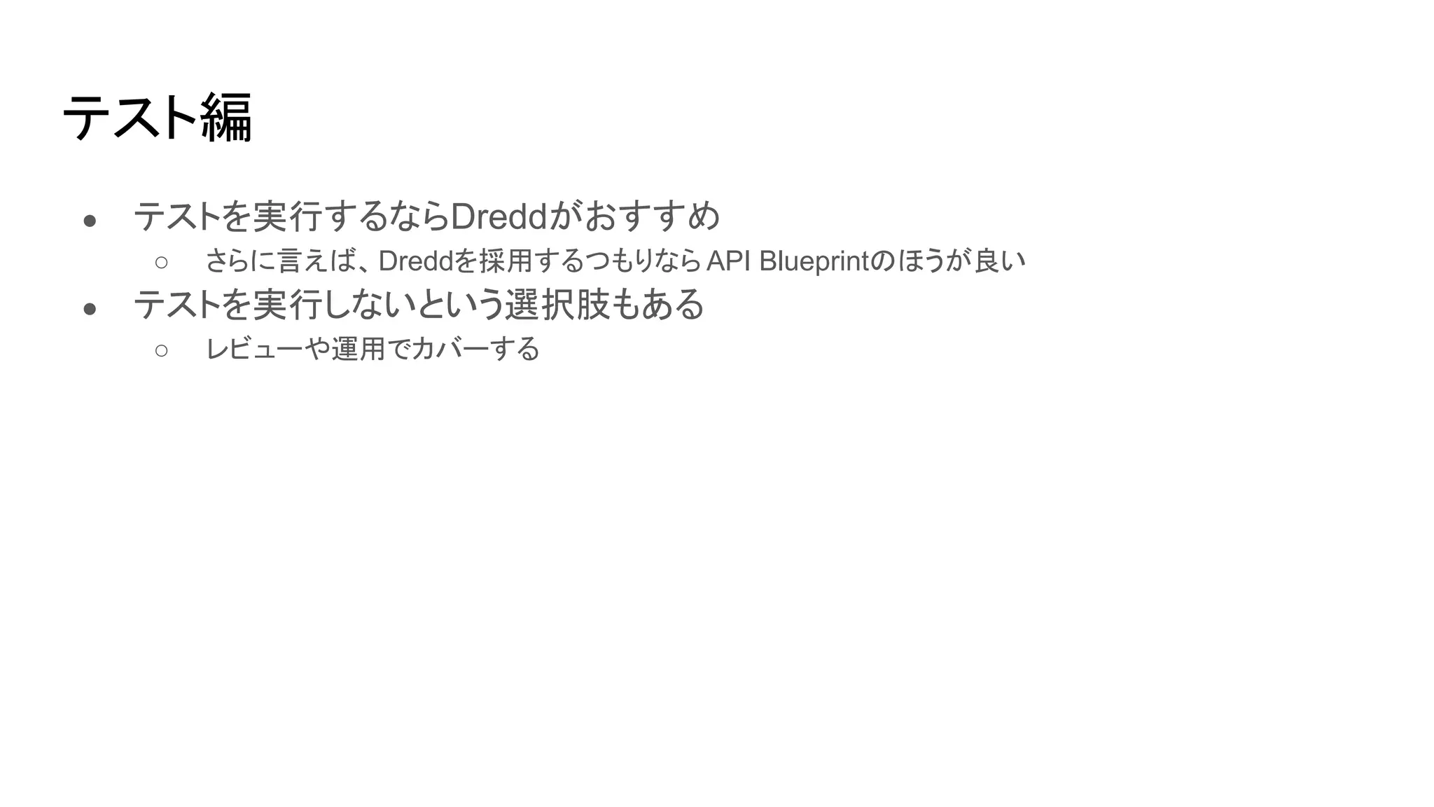 テスト編
● テストを実行するならDreddがおすすめ
○ さらに言えば、Dreddを採用するつもりなら API Blueprintのほうが良い
● テストを実行しないという選択肢もある
○ レビューや運用でカバーする
 