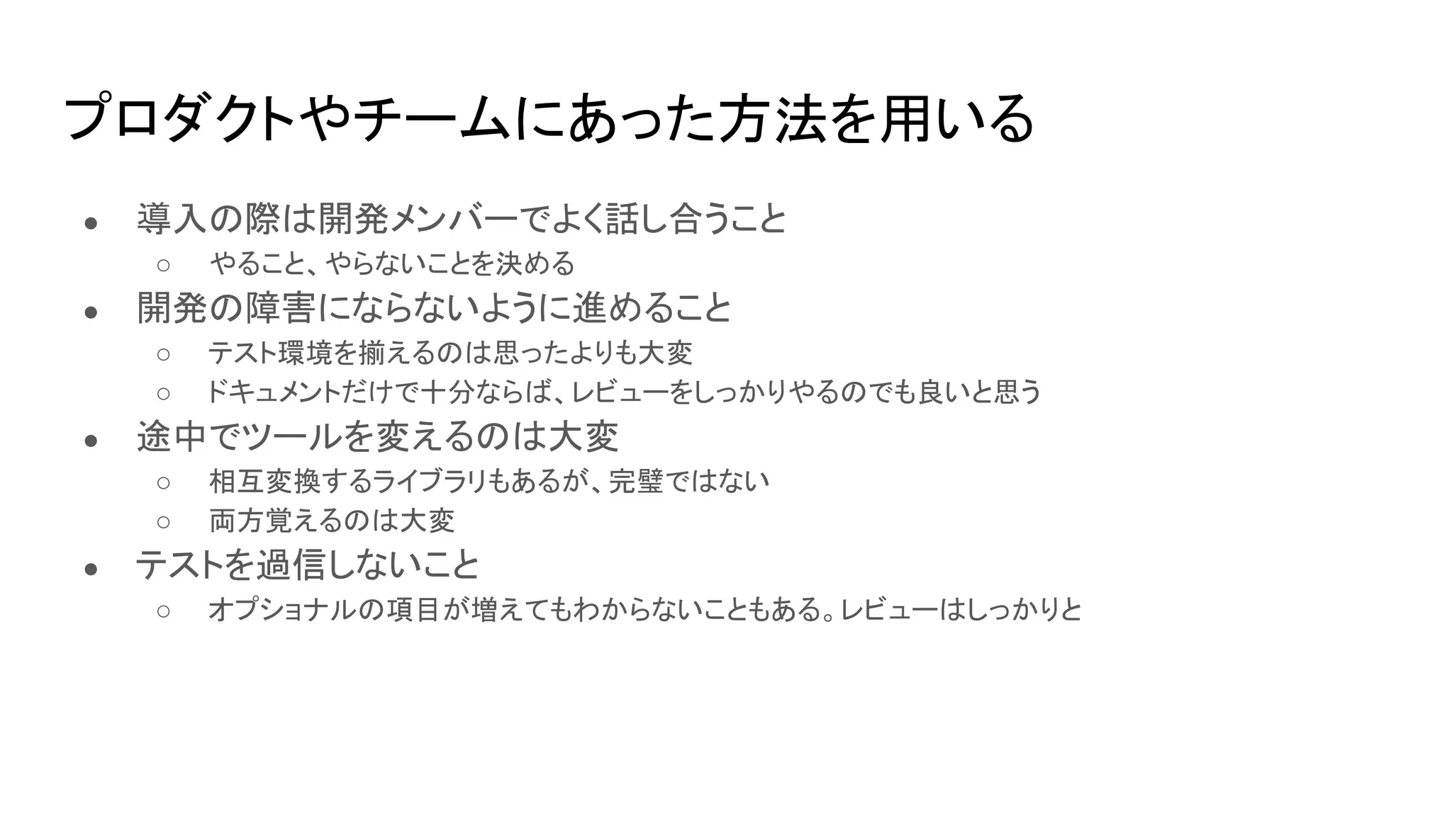 プロダクトやチームにあった方法を用いる
● 導入の際は開発メンバーでよく話し合うこと
○ やること、やらないことを決める
● 開発の障害にならないように進めること
○ テスト環境を揃えるのは思ったよりも大変
○ ドキュメントだけで十分ならば、レビューをしっかりやるのでも良いと思う
● 途中でツールを変えるのは大変
○ 相互変換するライブラリもあるが、完璧ではない
○ 両方覚えるのは大変
● テストを過信しないこと
○ オプショナルの項目が増えてもわからないこともある。レビューはしっかりと
 