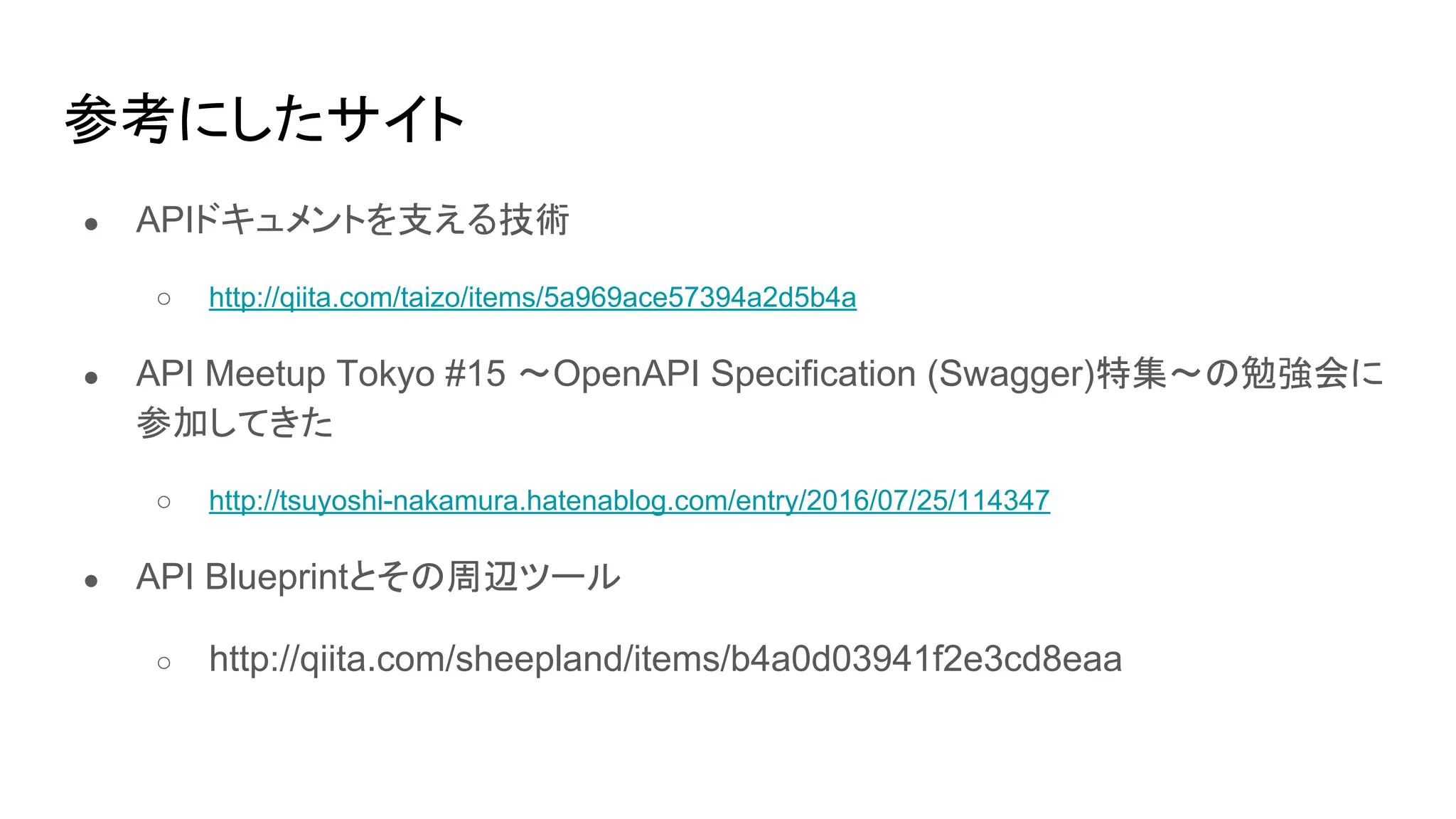 参考にしたサイト
● APIドキュメントを支える技術
○ http://qiita.com/taizo/items/5a969ace57394a2d5b4a
● API Meetup Tokyo #15 〜OpenAPI Specification (Swagger)特集〜の勉強会に
参加してきた
○ http://tsuyoshi-nakamura.hatenablog.com/entry/2016/07/25/114347
● API Blueprintとその周辺ツール
○ http://qiita.com/sheepland/items/b4a0d03941f2e3cd8eaa
 